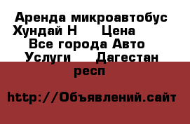 Аренда микроавтобус Хундай Н1  › Цена ­ 50 - Все города Авто » Услуги   . Дагестан респ.